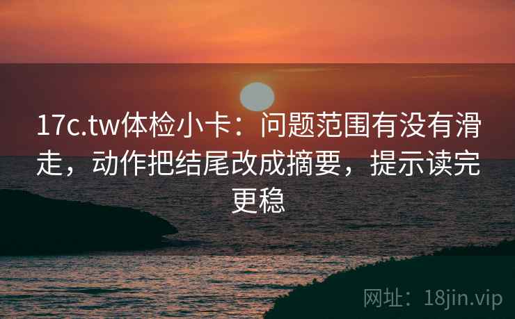 17c.tw体检小卡：问题范围有没有滑走，动作把结尾改成摘要，提示读完更稳