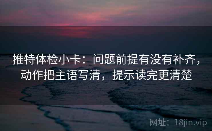 推特体检小卡：问题前提有没有补齐，动作把主语写清，提示读完更清楚