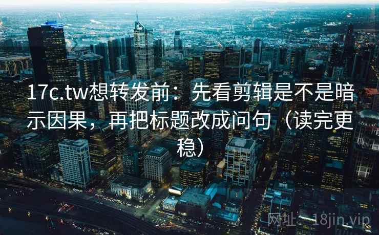 17c.tw想转发前：先看剪辑是不是暗示因果，再把标题改成问句（读完更稳）