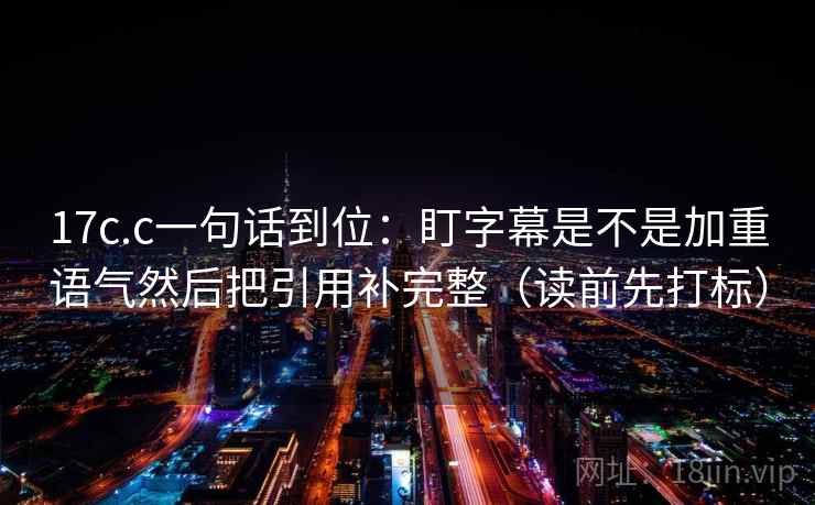 17c.c一句话到位：盯字幕是不是加重语气然后把引用补完整（读前先打标）