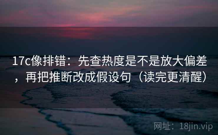 17c像排错：先查热度是不是放大偏差，再把推断改成假设句（读完更清醒）