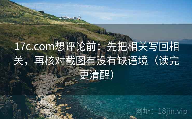 17c.com想评论前：先把相关写回相关，再核对截图有没有缺语境（读完更清醒）