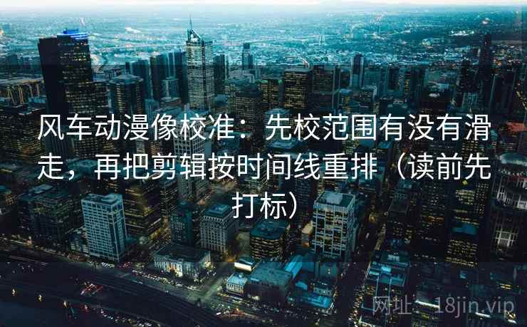 风车动漫像校准：先校范围有没有滑走，再把剪辑按时间线重排（读前先打标）
