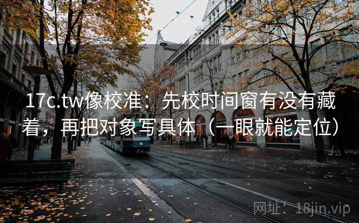 17c.tw像校准：先校时间窗有没有藏着，再把对象写具体（一眼就能定位）