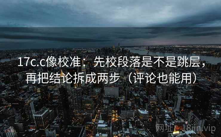 17c.c像校准：先校段落是不是跳层，再把结论拆成两步（评论也能用）