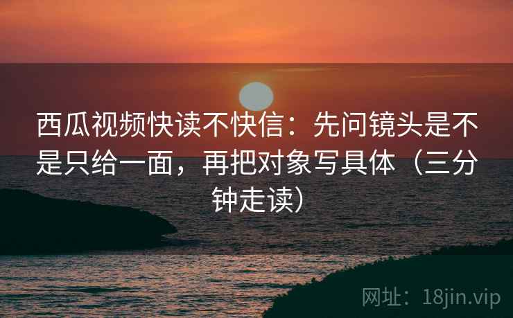 西瓜视频快读不快信：先问镜头是不是只给一面，再把对象写具体（三分钟走读）