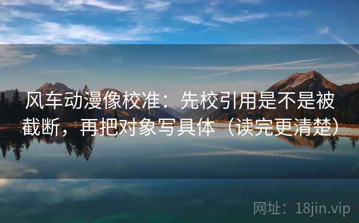 风车动漫像校准：先校引用是不是被截断，再把对象写具体（读完更清楚）