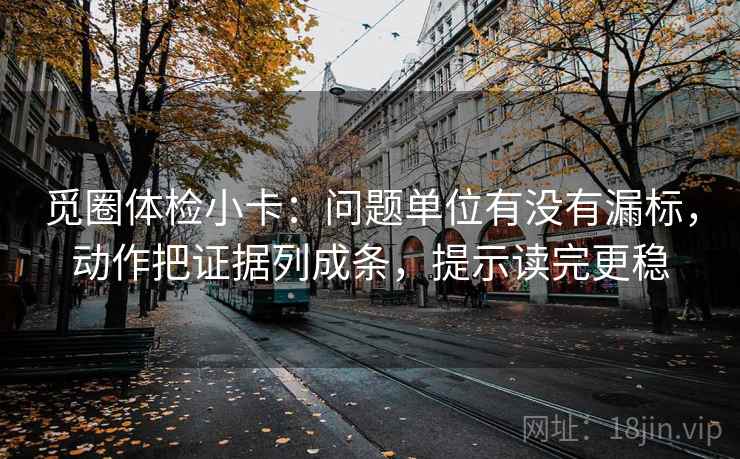 觅圈体检小卡：问题单位有没有漏标，动作把证据列成条，提示读完更稳