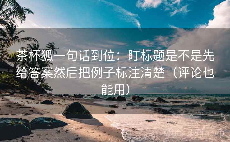 茶杯狐一句话到位：盯标题是不是先给答案然后把例子标注清楚（评论也能用）