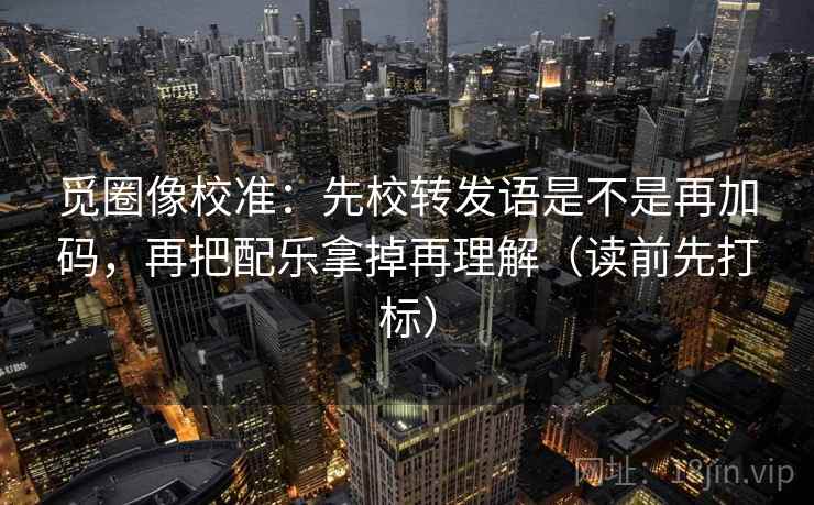 觅圈像校准：先校转发语是不是再加码，再把配乐拿掉再理解（读前先打标）