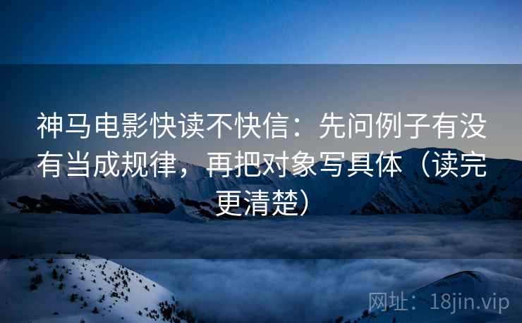 神马电影快读不快信：先问例子有没有当成规律，再把对象写具体（读完更清楚）