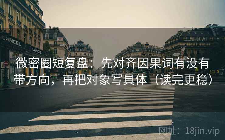 微密圈短复盘：先对齐因果词有没有带方向，再把对象写具体（读完更稳）