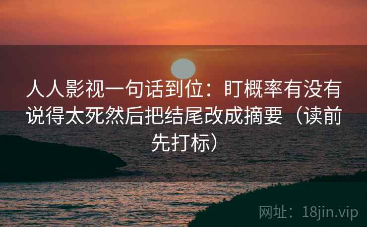人人影视一句话到位：盯概率有没有说得太死然后把结尾改成摘要（读前先打标）