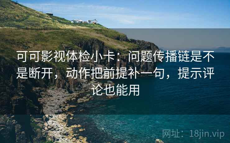 可可影视体检小卡：问题传播链是不是断开，动作把前提补一句，提示评论也能用
