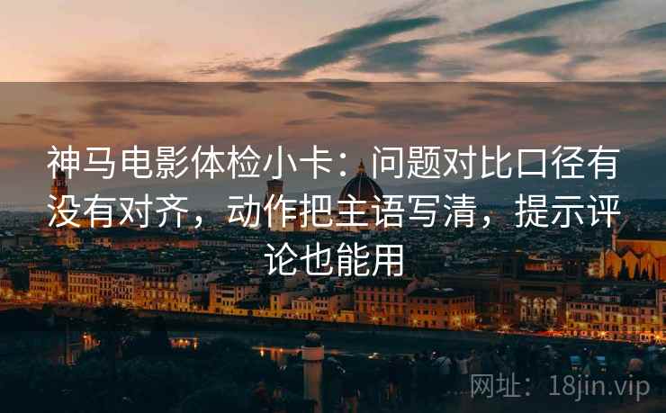 神马电影体检小卡：问题对比口径有没有对齐，动作把主语写清，提示评论也能用
