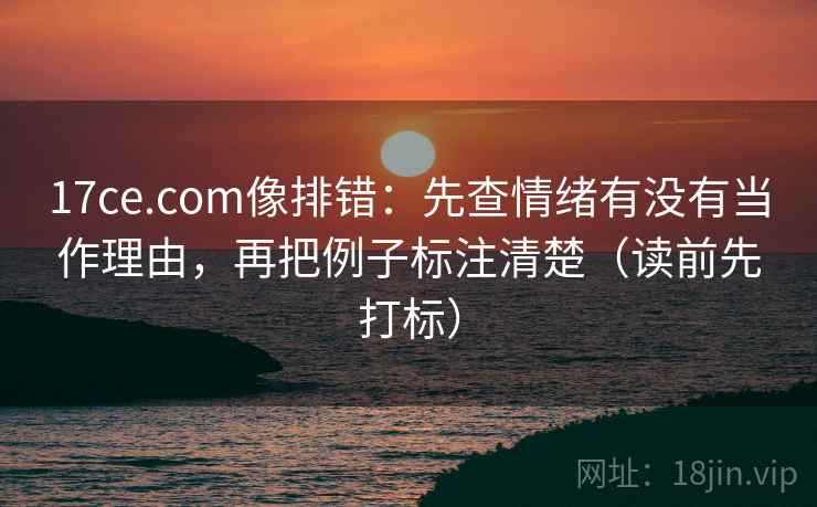 17ce.com像排错：先查情绪有没有当作理由，再把例子标注清楚（读前先打标）