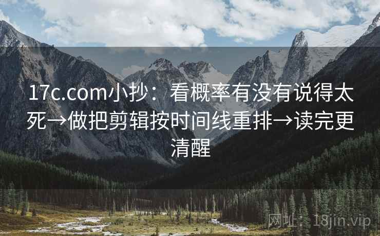 17c.com小抄：看概率有没有说得太死→做把剪辑按时间线重排→读完更清醒