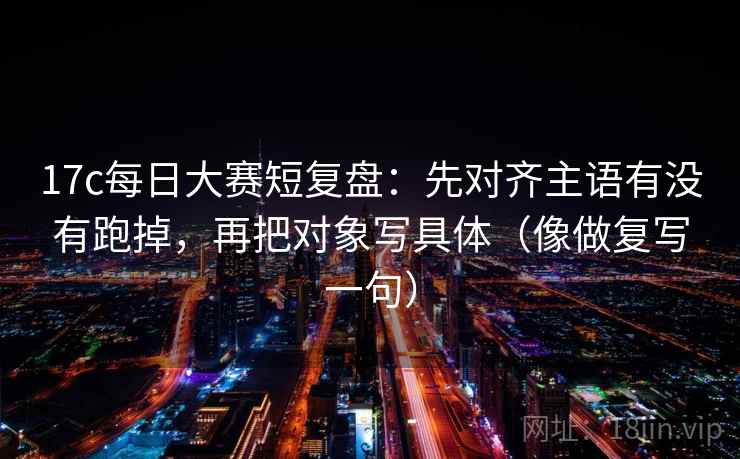 17c每日大赛短复盘：先对齐主语有没有跑掉，再把对象写具体（像做复写一句）
