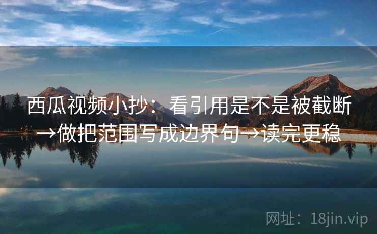 西瓜视频小抄：看引用是不是被截断→做把范围写成边界句→读完更稳
