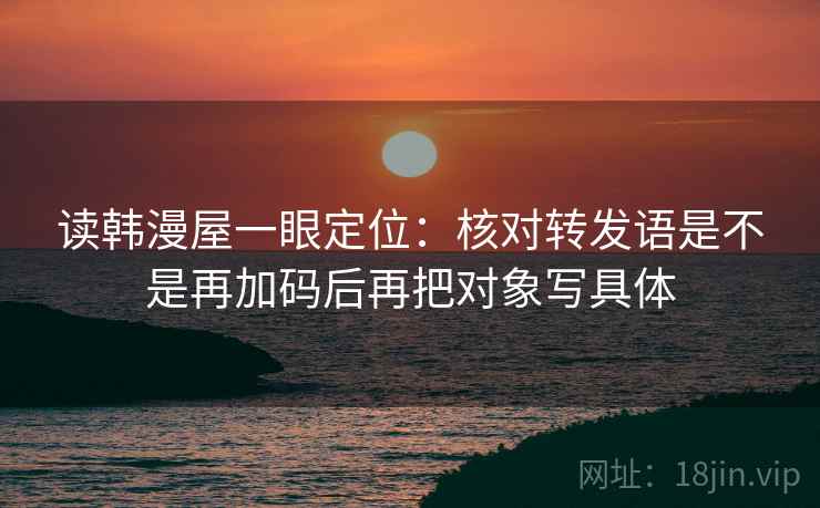 读韩漫屋一眼定位：核对转发语是不是再加码后再把对象写具体