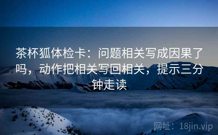 茶杯狐体检卡：问题相关写成因果了吗，动作把相关写回相关，提示三分钟走读