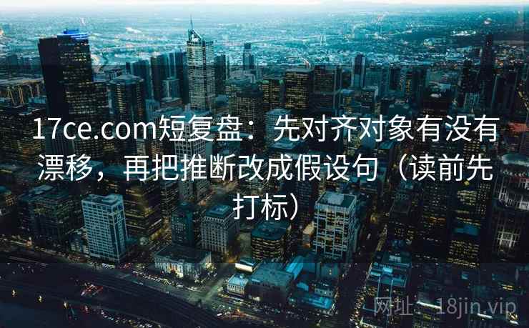 17ce.com短复盘:先对齐对象有没有漂移,再把推断改成假设句(读前先打标) 17ce.com短复盘:先对齐对象有没有漂移,再把推断改成假设句(读前先打标)
