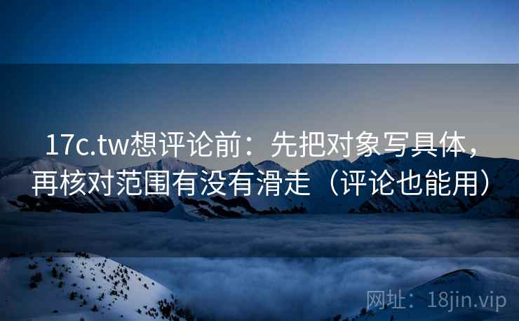17c.tw想评论前：先把对象写具体，再核对范围有没有滑走（评论也能用）
