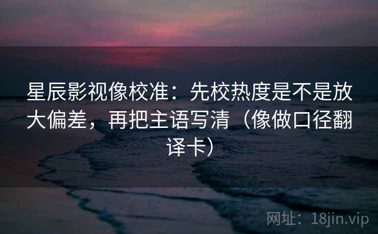 星辰影视像校准：先校热度是不是放大偏差，再把主语写清（像做口径翻译卡）