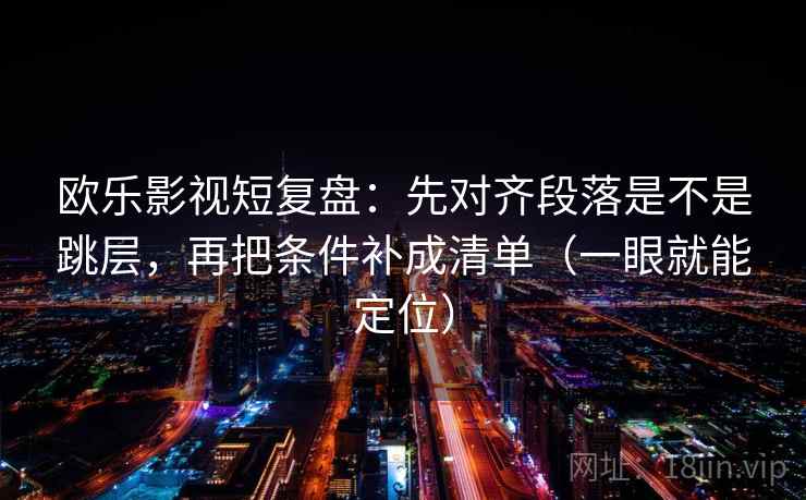 欧乐影视短复盘:先对齐段落是不是跳层,再把条件补成清单(一眼就能定位) 欧乐影视短复盘:先对齐段落是不是跳层,再把条件补成清单(一眼就能定位)