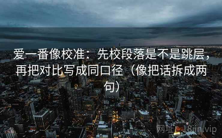 爱一番像校准：先校段落是不是跳层，再把对比写成同口径（像把话拆成两句）