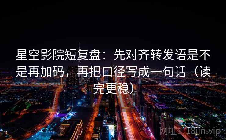 星空影院短复盘：先对齐转发语是不是再加码，再把口径写成一句话（读完更稳）