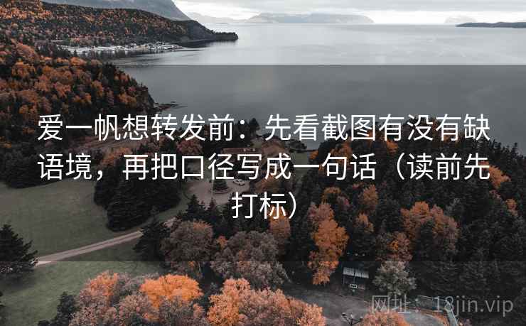 爱一帆想转发前：先看截图有没有缺语境，再把口径写成一句话（读前先打标）