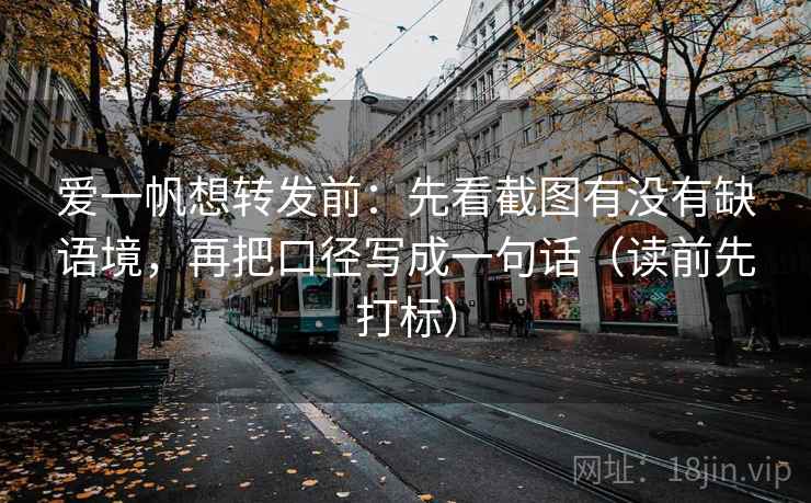 爱一帆想转发前：先看截图有没有缺语境，再把口径写成一句话（读前先打标）